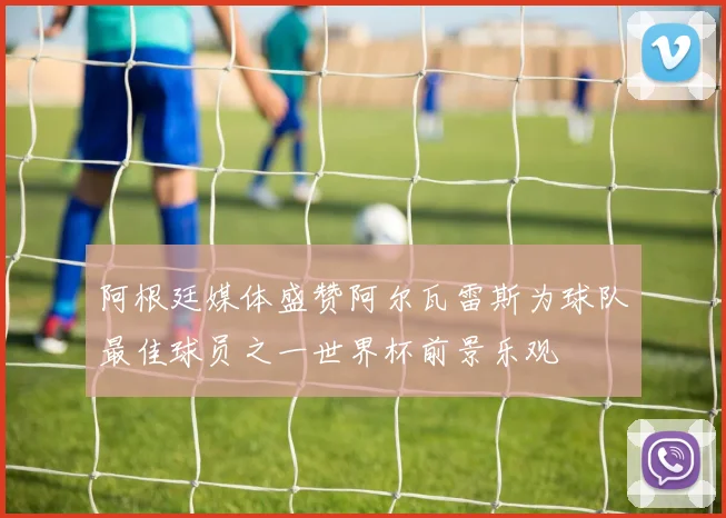 阿根廷媒体盛赞阿尔瓦雷斯为球队最佳球员之一世界杯前景乐观