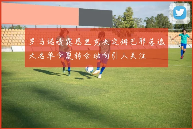罗马诺透露恩里克决定姆巴耶落选大名单今夏转会动向引人关注