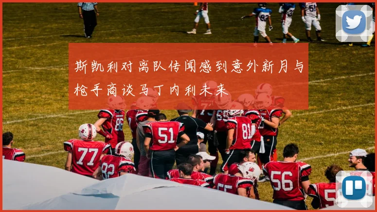 斯凯利对离队传闻感到意外新月与枪手商谈马丁内利未来
