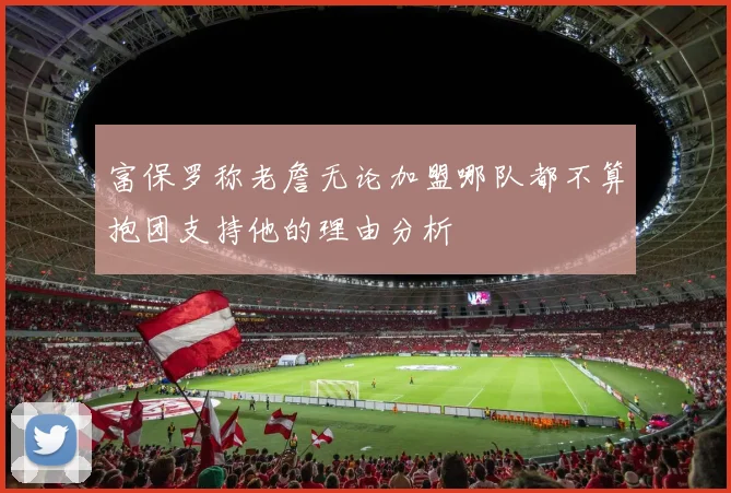 富保罗称老詹无论加盟哪队都不算抱团支持他的理由分析