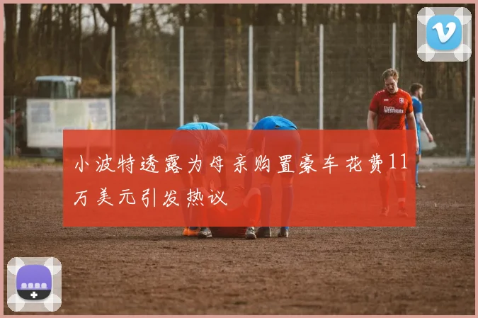 小波特透露为母亲购置豪车花费11万美元引发热议