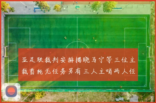 亚足联裁判安排揭晓马宁等三位主裁首轮无任务另有三人主哨两人任四官