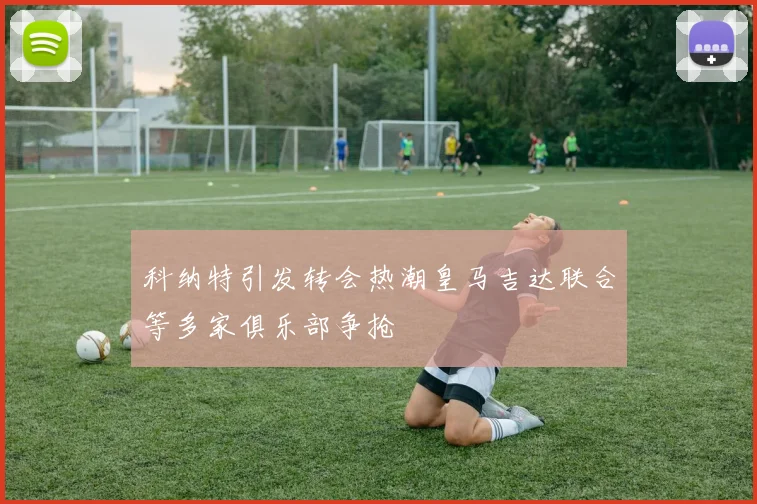 科纳特引发转会热潮皇马吉达联合等多家俱乐部争抢
