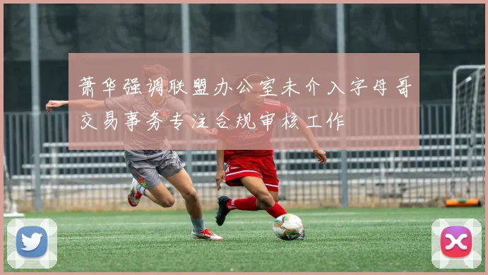 萧华强调联盟办公室未介入字母哥交易事务专注合规审核工作