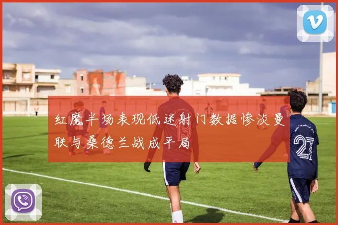 红魔半场表现低迷射门数据惨淡曼联与桑德兰战成平局