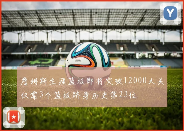 詹姆斯生涯篮板即将突破12000大关仅需3个篮板跻身历史第23位