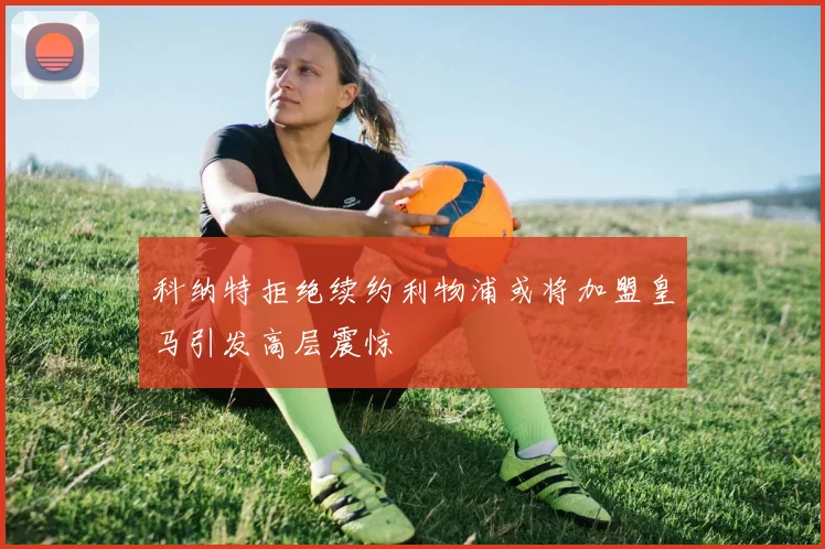 科纳特拒绝续约利物浦或将加盟皇马引发高层震惊