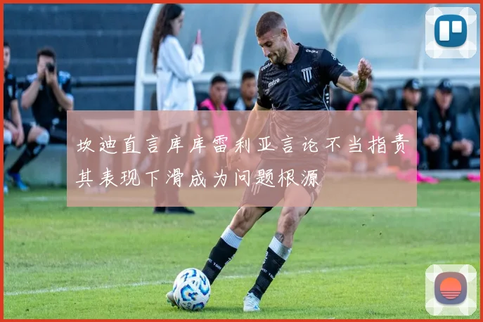 坎迪直言库库雷利亚言论不当指责其表现下滑成为问题根源