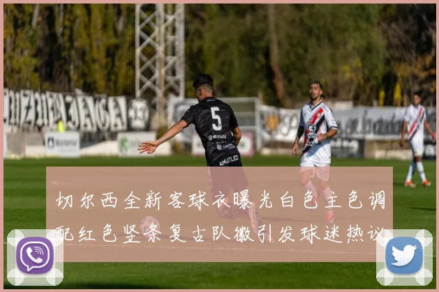 切尔西全新客球衣曝光白色主色调配红色竖条复古队徽引发球迷热议