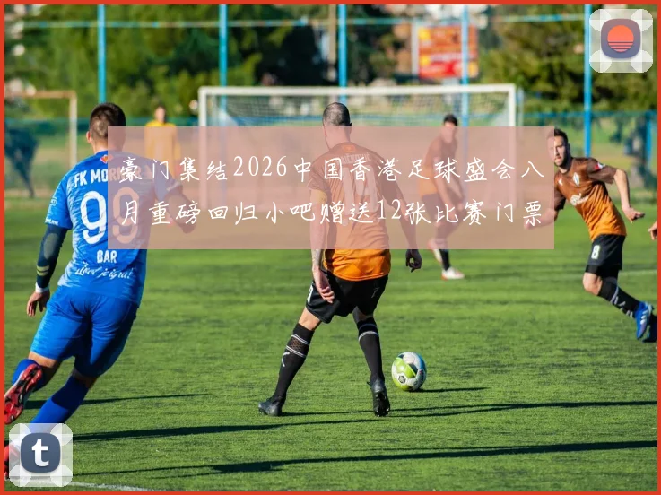 豪门集结2026中国香港足球盛会八月重磅回归小吧赠送12张比赛门票等你来拿