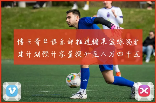 博卡青年俱乐部推进糖果盒球场扩建计划预计容量提升至八万四千五百人