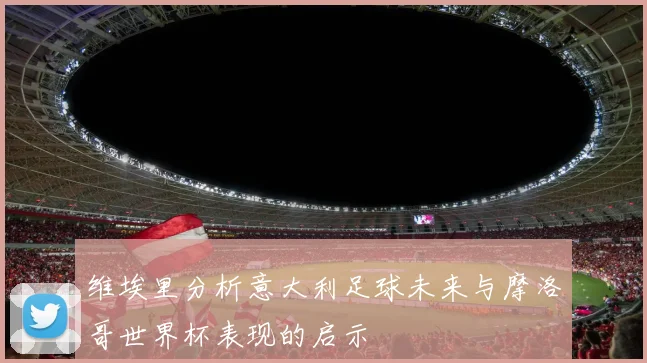 维埃里分析意大利足球未来与摩洛哥世界杯表现的启示