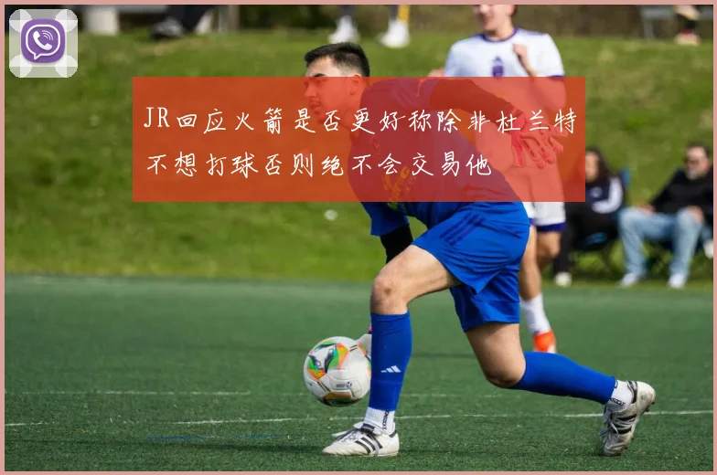 JR回应火箭是否更好称除非杜兰特不想打球否则绝不会交易他