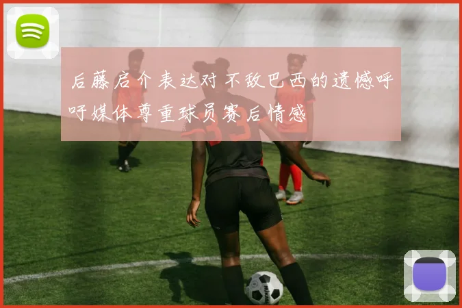 后藤启介表达对不敌巴西的遗憾呼吁媒体尊重球员赛后情感