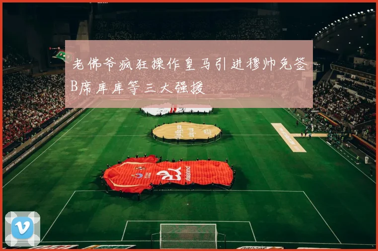 老佛爷疯狂操作皇马引进穆帅免签B席库库等三大强援