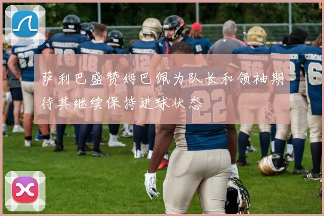 萨利巴盛赞姆巴佩为队长和领袖期待其继续保持进球状态