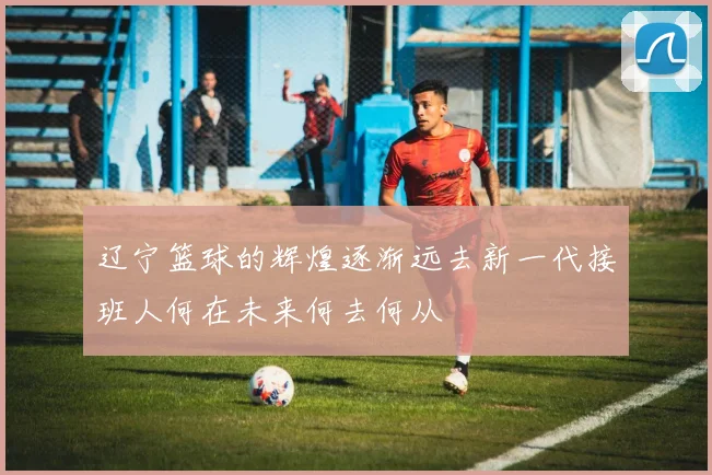 辽宁篮球的辉煌逐渐远去新一代接班人何在未来何去何从