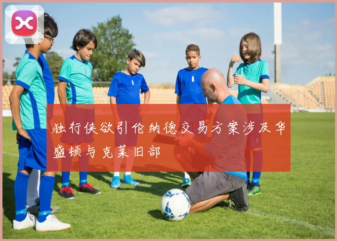 独行侠欲引伦纳德交易方案涉及华盛顿与克莱旧部